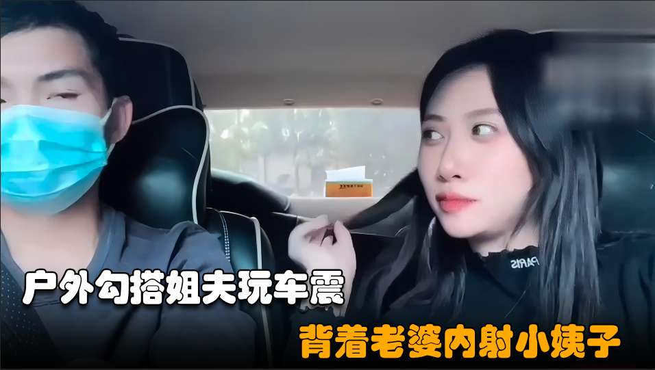 【勾搭小姨子02】小骚逼失恋后色诱姐夫,开车户外玩车震超近距离无套内射